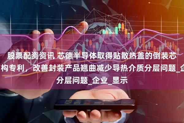 股票配资资讯 芯德半导体取得贴散热盖的倒装芯片封装结构专利，改善封装产品翘曲减少导热介质分层问题_企业_显示