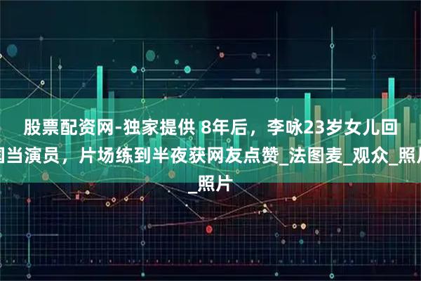 股票配资网-独家提供 8年后，李咏23岁女儿回国当演员，片场练到半夜获网友点赞_法图麦_观众_照片