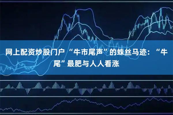 网上配资炒股门户 “牛市尾声”的蛛丝马迹：“牛尾”最肥与人人看涨