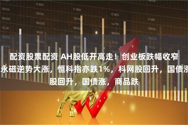 配资股票配资 AH股低开高走！创业板跌幅收窄1%，稀土永磁逆势大涨，恒科指亦跌1%，科网股回升，国债涨，商品跌