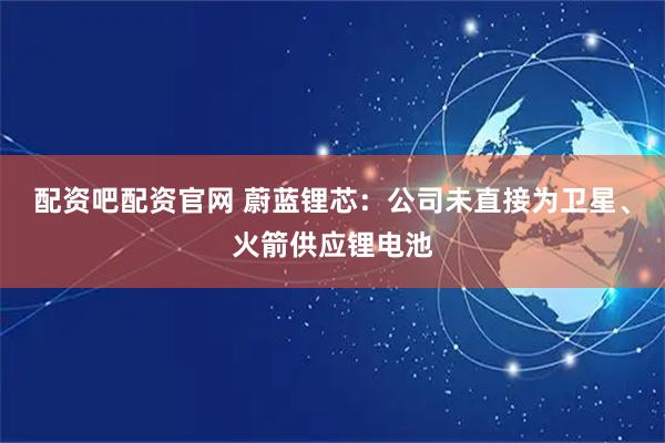配资吧配资官网 蔚蓝锂芯：公司未直接为卫星、火箭供应锂电池
